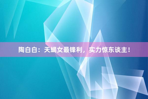 陶白白：天蝎女最锋利，实力惊东谈主！